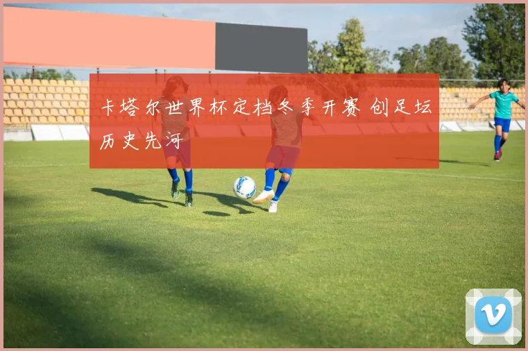 卡塔尔世界杯定档冬季开赛 创足坛历史先河
