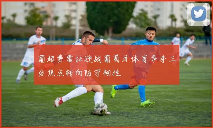葡超费雷拉迎战葡萄牙体育争夺三分焦点转向防守韧性