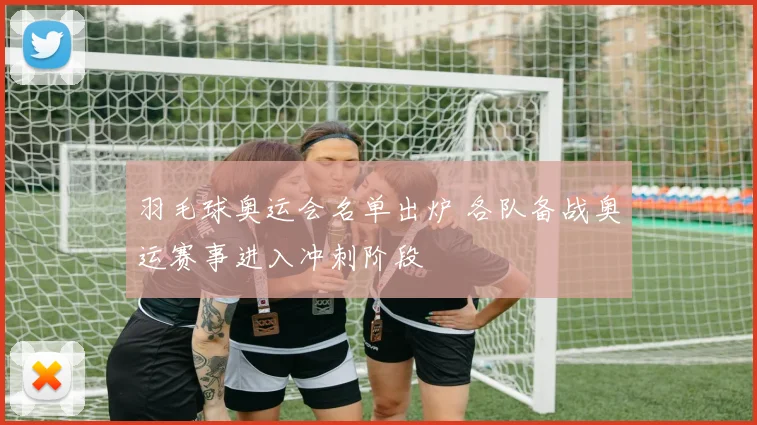 羽毛球奥运会名单出炉 各队备战奥运赛事进入冲刺阶段