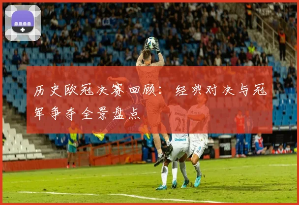 历史欧冠决赛回顾:经典对决与冠军争夺全景盘点