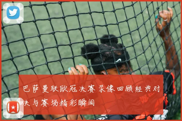 巴萨曼联欧冠决赛录像回顾经典对决与赛场精彩瞬间