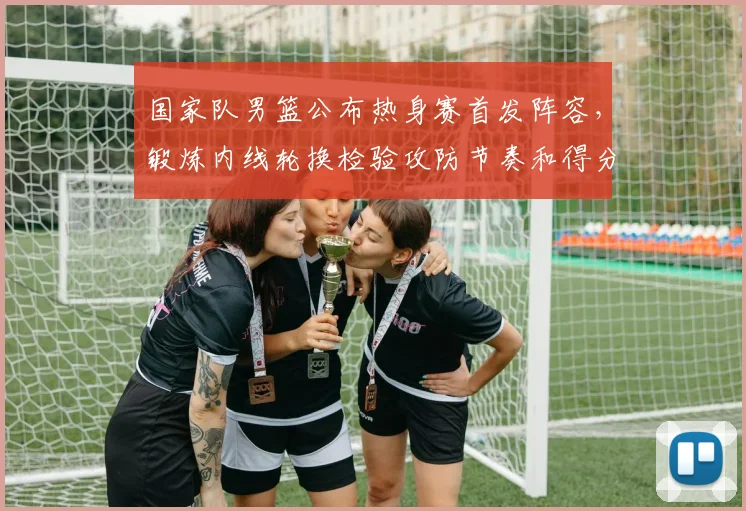 国家队男篮公布热身赛首发阵容，锻炼内线轮换检验攻防节奏和得分端