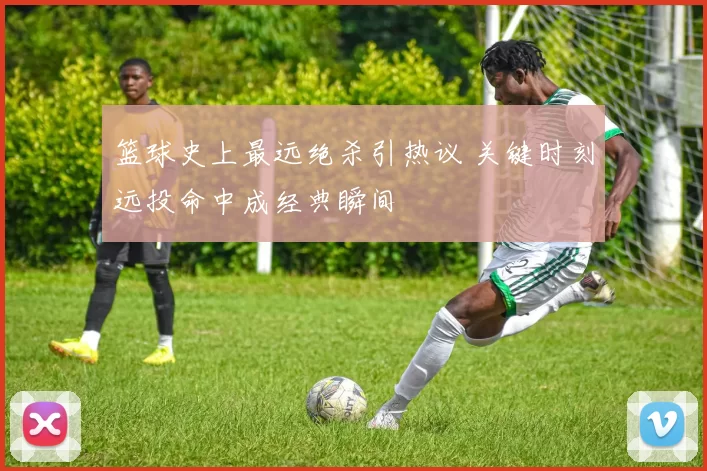 篮球史上最远绝杀引热议 关键时刻远投命中成经典瞬间