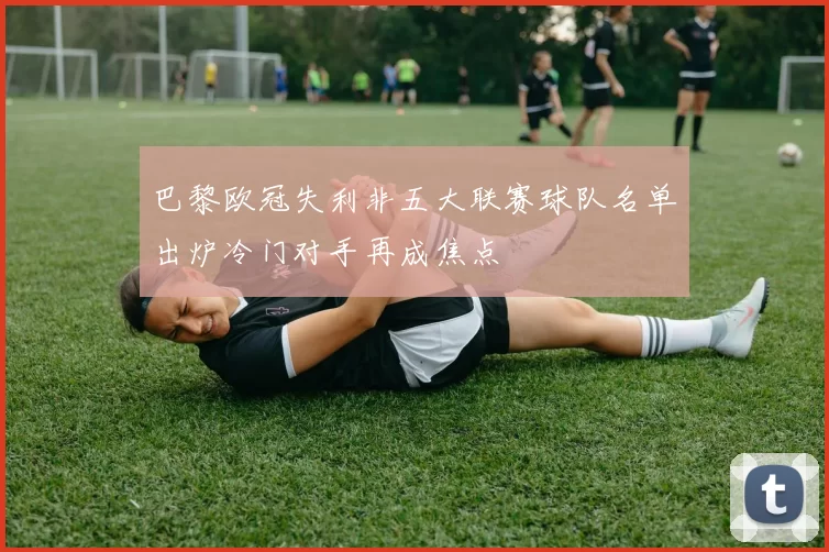 巴黎欧冠失利非五大联赛球队名单出炉冷门对手再成焦点