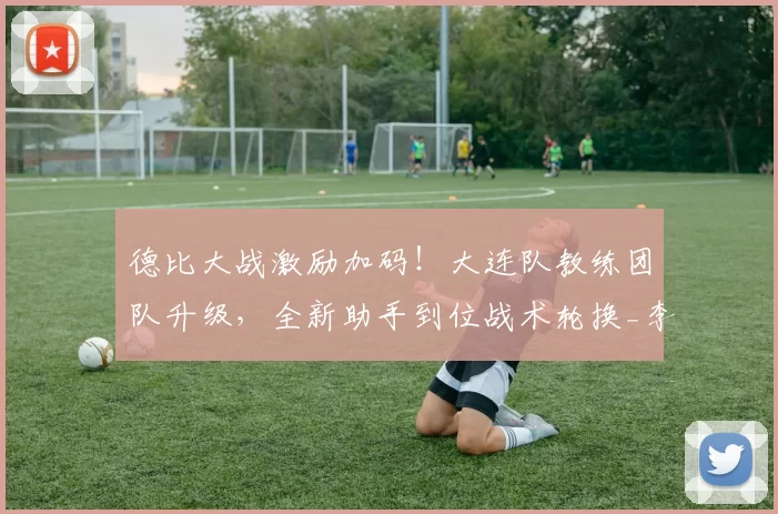 德比大战激励加码！大连队教练团队升级，全新助手到位战术轮换_李国旭_辽宁_中超