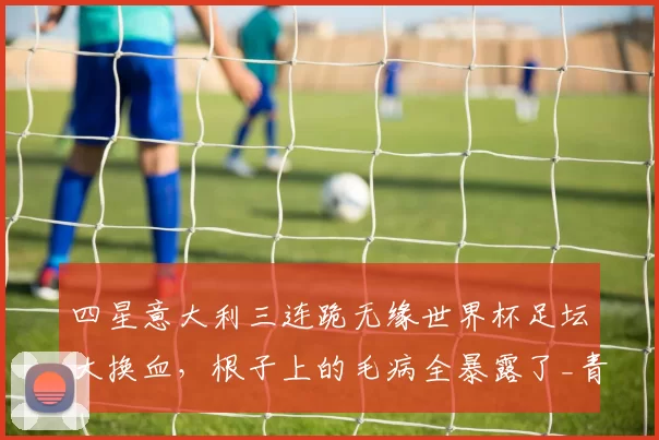 四星意大利三连跪无缘世界杯足坛大换血，根子上的毛病全暴露了_青训_球员_欧冠