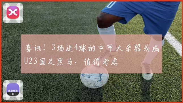 喜讯！3场进4球的中甲大杀器或成U23国足黑马，值得考虑