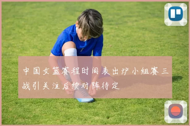 中国女篮赛程时间表出炉小组赛三战引关注后续对阵待定