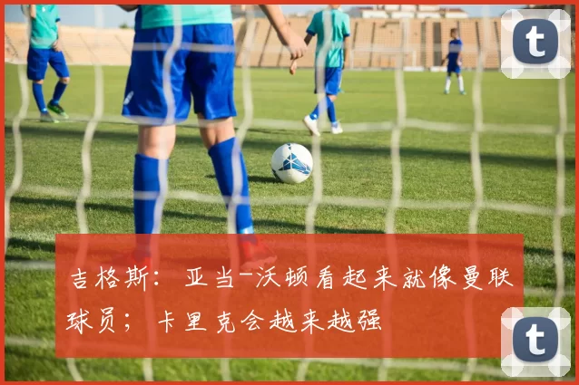 吉格斯：亚当-沃顿看起来就像曼联球员；卡里克会越来越强