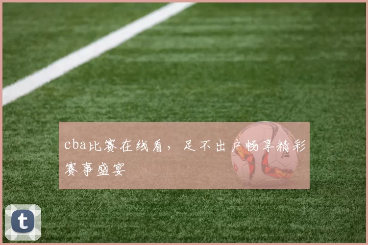 cba比赛在线看，足不出户畅享精彩赛事盛宴