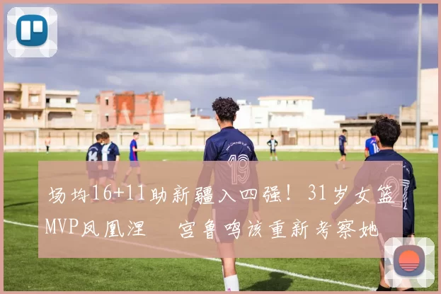 场均16+11助新疆入四强！31岁女篮MVP凤凰涅槃 宫鲁鸣该重新考察她？