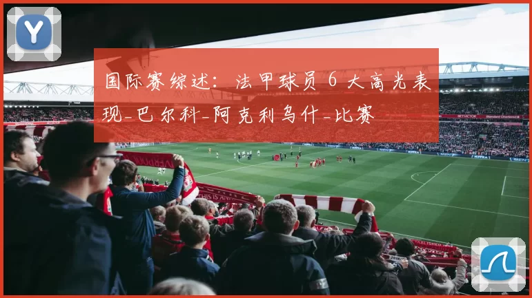 国际赛综述：法甲球员 6 大高光表现_巴尔科_阿克利乌什_比赛