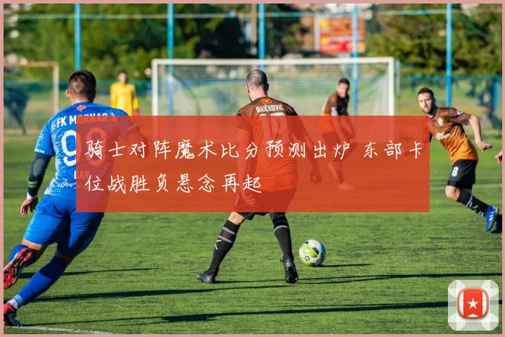 骑士对阵魔术比分预测出炉 东部卡位战胜负悬念再起