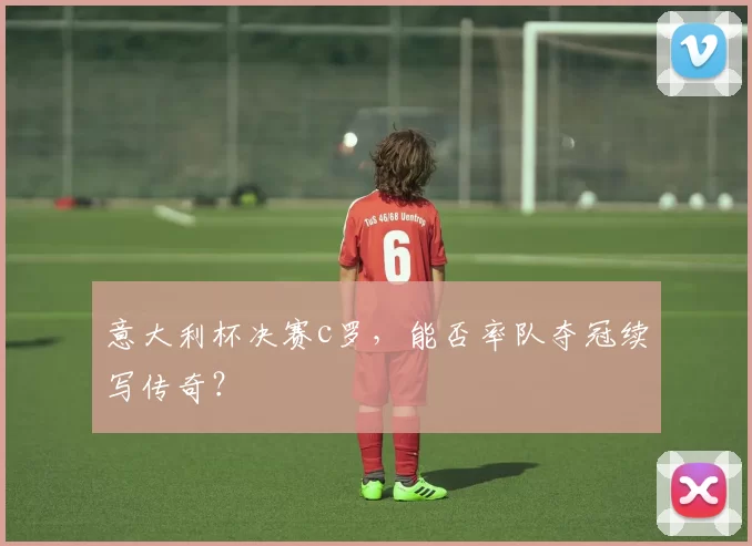 意大利杯决赛c罗，能否率队夺冠续写传奇？