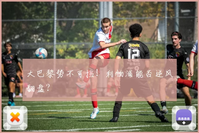 大巴黎势不可挡！利物浦能否逆风翻盘？