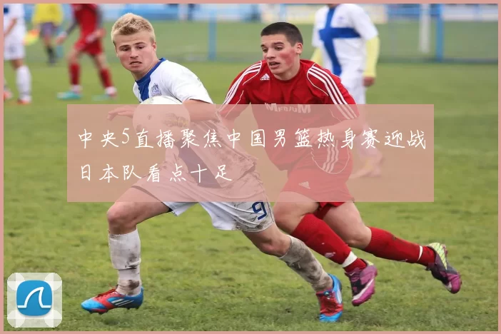 中央5直播聚焦中国男篮热身赛迎战日本队看点十足