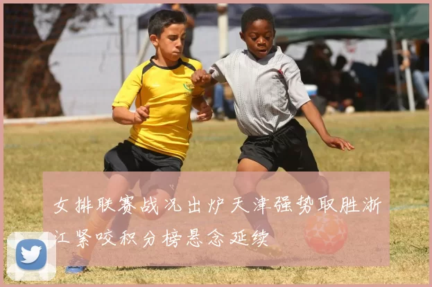 女排联赛战况出炉天津强势取胜浙江紧咬积分榜悬念延续